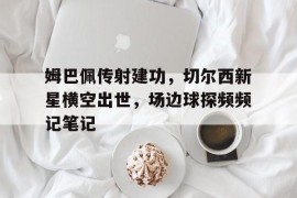 姆巴佩传射建功，切尔西新星横空出世，场边球探频频记笔记