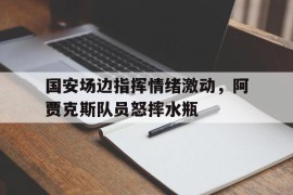 国安场边指挥情绪激动，阿贾克斯队员怒摔水瓶