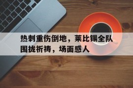 热刺重伤倒地，莱比锡全队围拢祈祷，场面感人
