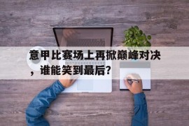 意甲比赛场上再掀巅峰对决，谁能笑到最后？