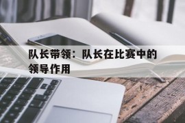 队长带领：队长在比赛中的领导作用