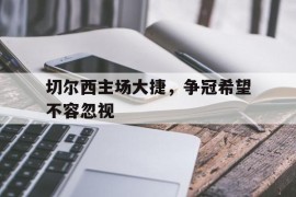 切尔西主场大捷，争冠希望不容忽视的简单介绍