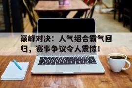 巅峰对决：人气组合霸气回归，赛事争议令人震惊！巅峰对决,精彩纷呈