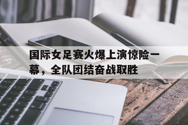 包含国际女足赛火爆上演惊险一幕，全队团结奋战取胜的词条