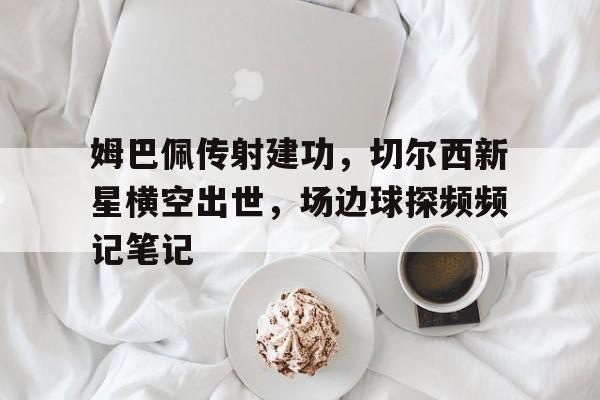 姆巴佩传射建功,切尔西新星横空出世,场边球探频频记笔记 姆巴佩传射建功,切尔西新星横空出世,场边球探频频记笔记